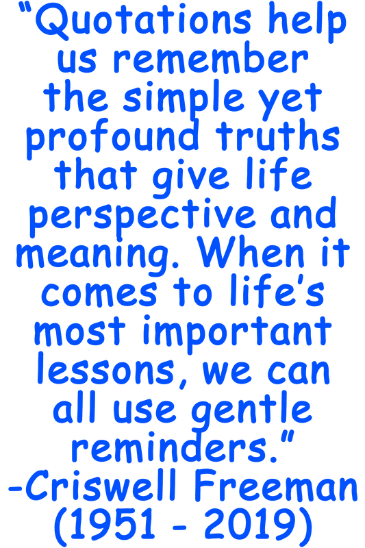 “Quotations help us remember the simple yet profound truths that give life perspective and meaning. When it comes to life’s most important lessons, we can all use gentle reminders.” -Chriswell Freeman (1951 - 2019)