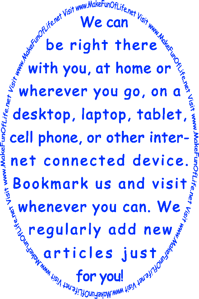 We can be right there with you, at home or wherever you go, on a desktop, laptop, tablet, cell phone, or other internet connected device. Bookmark us and visit whenever you can. We regularly add new articles just for you! Visit www.MakeFunOf Life.net.