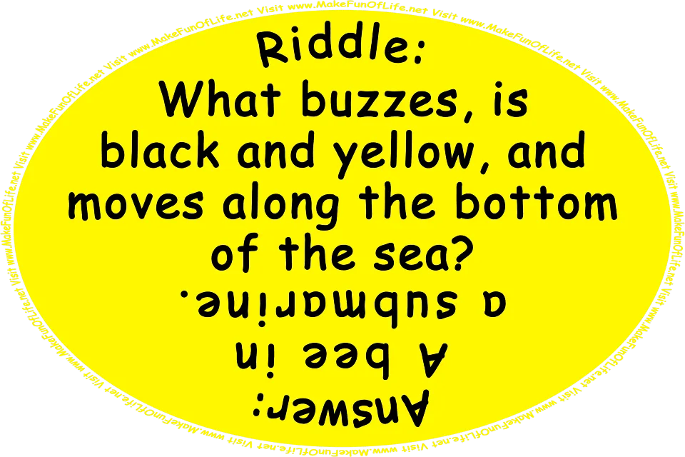 Riddle: What buzzes, is black and yellow, and moves along the bottom of the sea? Answer: A bee in a submarine. Visit www.MakeFunOfLife.net.