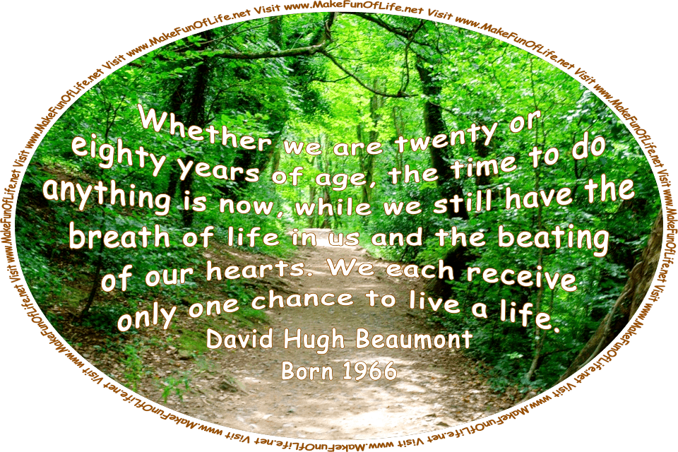 Picture of a dirt footpath through a forest of leafy green trees, with alternating areas of dark cool shade and patches of warm sunlight on the footpath, and the words, ‘Whether we are twenty or eighty years of age, the time to do anything is now, while we still have the breath of life in us and the beating of our hearts. We each receive only one chance to live a life. - David Hugh Beaumont - Born 1966 - Visit www.MakeFunOfLife.net.’