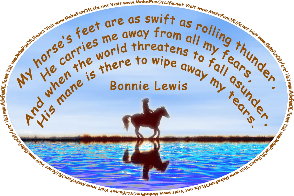 Picture of a woman riding a horse, and the words, ‘My horse’s feet are as swift as rolling thunder, He carries me away from all my fears, And when the world threatens to fall asunder, His mane is there to wipe away my tears. - Bonnie Lewis - Visit www.MakeFunOfLife.net.’
