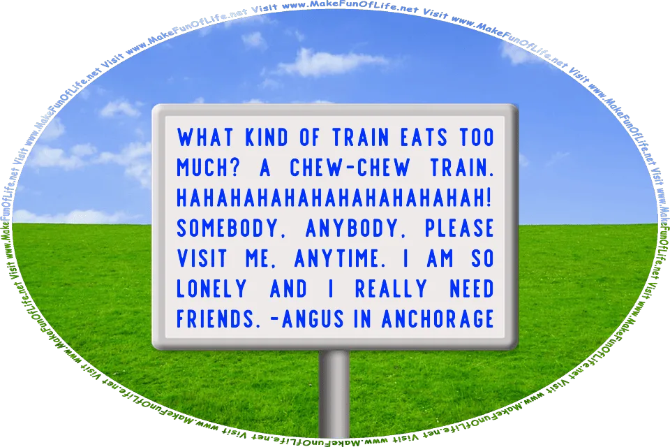 Picture of a sign reading, WHAT KIND OF TRAIN EATS TOO MUCH? A CHEW-CHEW TRAIN. HAHAHAHAHAHAHAHAHAHAHAH! SOMEBODY, ANYBODY, PLEASE VISIT ME, ANYTIME. I AM SO LONELY AND I REALLY NEED FRIENDS. -ANGUS IN ANCHORAGE, and the words, Visit www.MakeFunOfLife.net.