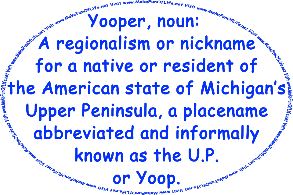 Yooper, noun: A regionalism or nickname for a native or resident of the American state of Michigan’s Upper Peninsula, a placename abbreviated and informally known as the U.P. or Yoop.