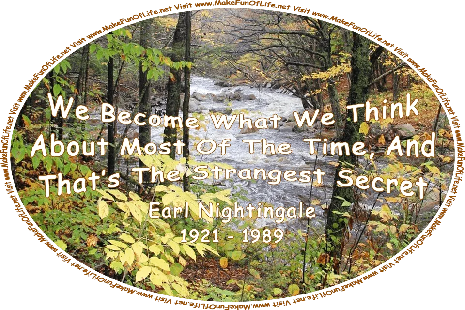 Picture of an Autumn day in a woods, the leaves of the trees having turned to their seasonal colors and some having fallen and turned brown, with a clear river rushing through the woods, and the words, ‘“We become what we think about most of the time, and that’s the strangest secret.” -Earl Nightingale- (1921 - 1989) - Visit www.MakeFunOfLife.net.’