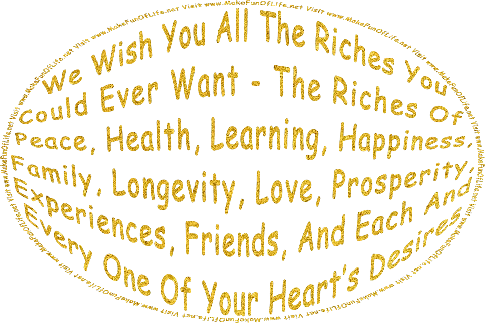 In metallic gold the words, We Wish You All The Riches You Could Ever Want - The Riches Of Peace, Health, Learning, Happiness, Family, Longevity, Love, Prosperity, Experiences, Friends, And Each And Every One Of Your Heart’s Desires - Visit www.MakeFunOfLife.net.