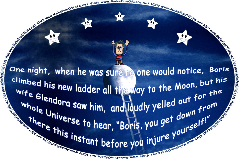 Picture of a man standing on the Moon after having climbed a ladder to reach it, and waving at five happy smiling stars, and the words, One night, when he thought no one would notice, Boris climbed his ladder all the way to the Moon, but his wife Glendora saw him, and yelled, Boris, you get down from there this instant before you injure yourself! - Visit www.MakeFunOfLife.net.