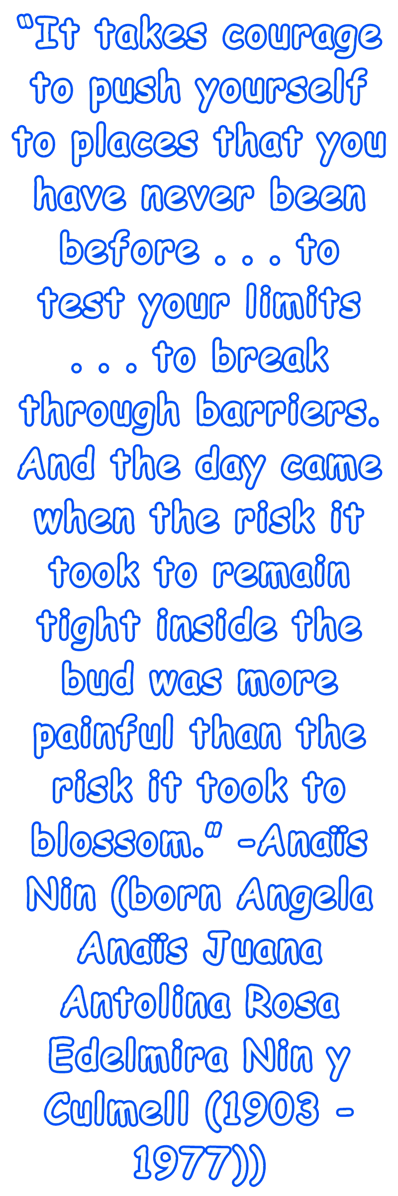 “It takes courage to push yourself to places that you have never been before . . . to test your limits . . . to break through barriers. And the day came when the risk it took to remain tight inside the bud was more painful than the risk it took to blossom.” -Anaïs Nin (born Angela Anaïs Juana Antolina Rosa Edelmira Nin y Culmell (1903 - 1977))