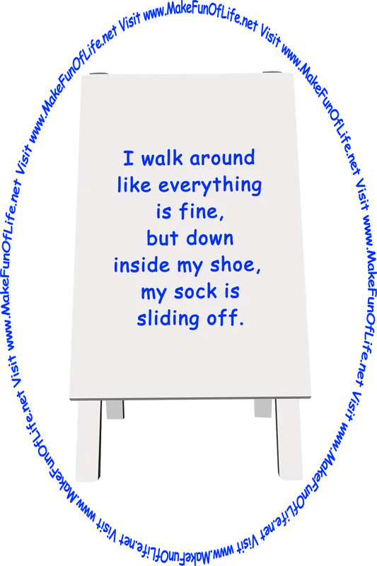 Picture of a sign printed with the words, ‘I walk around like everything is fine, but down inside my shoe,  my sock is sliding off,’ and the words, ‘Visit www.MakeFunOfLife.net.’