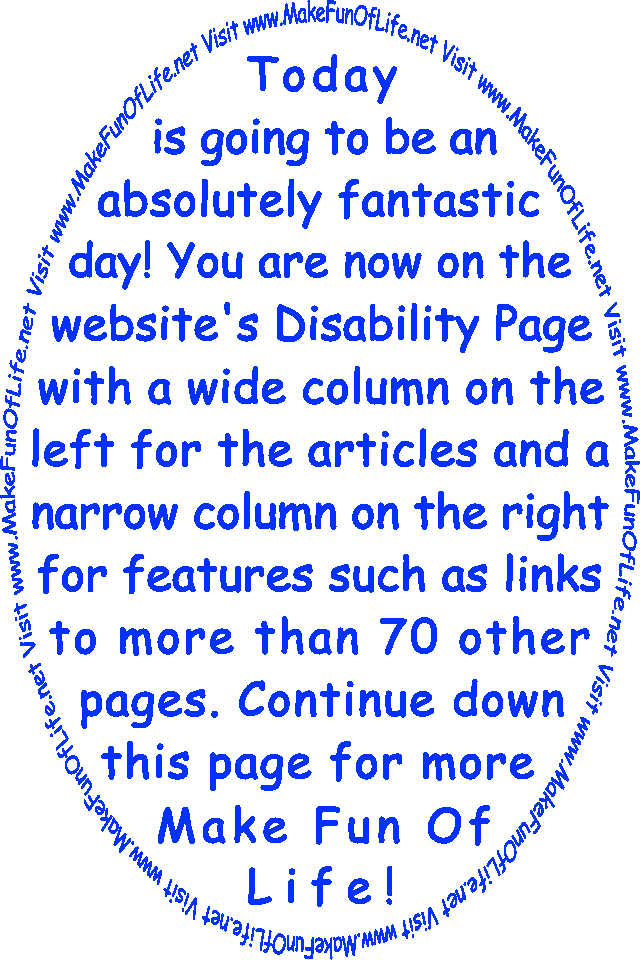 Today is going to be an absolutely fantastic day! You are now on the website’s Disability Page with a wide column on the left for the articles and a narrow column on the right for features such as links to more than 70 other pages. Continue down this page for more Make Fun Of Life!
