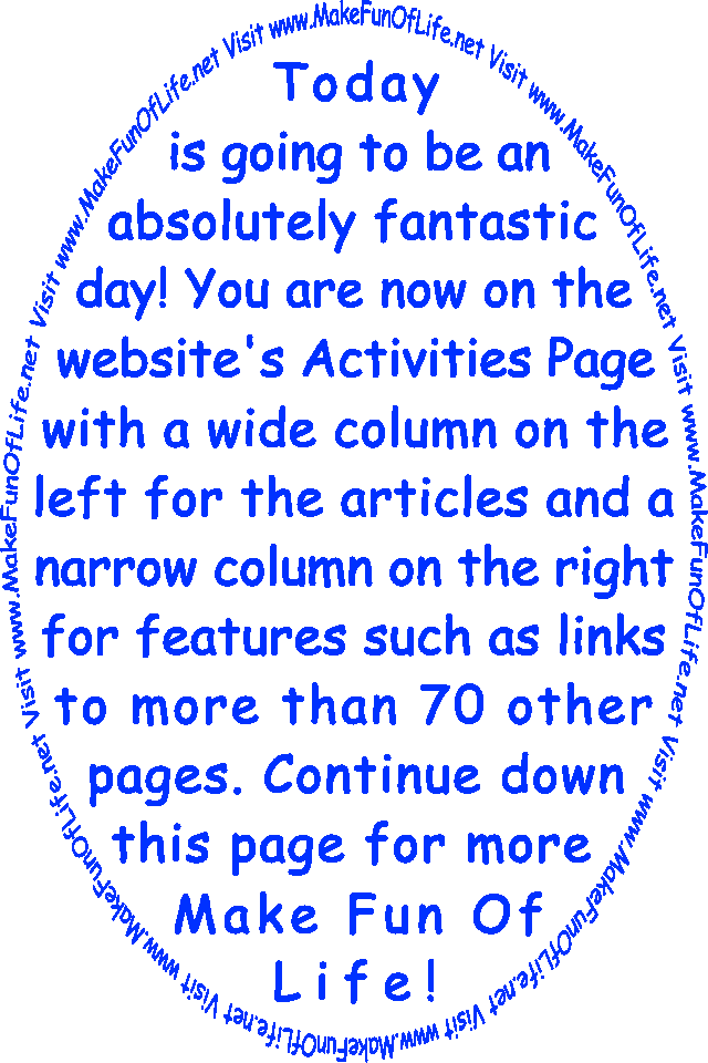 Today is going to be an absolutely fantastic day! You are now on the website’s Activities Page with a wide column on the left for the articles and a narrow column on the right for features such as links to more than 70 other pages. Continue down this page for more Make Fun Of Life!
