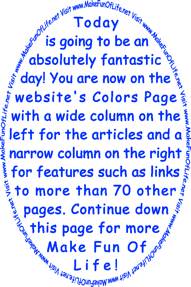 Today is going to be an absolutely fantastic day! You are now on the website’s Colors Page with a wide column on the left for the articles and a narrow column on the right for features such as links to more than 70 other pages. Continue down this page for more Make Fun Of Life!