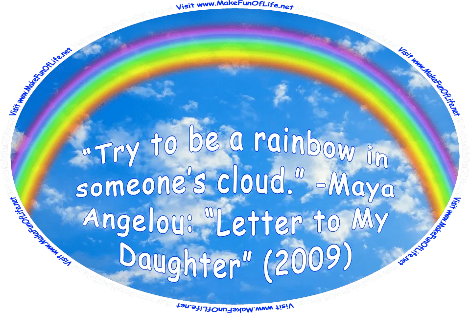 Picture of a rainbow in a blue sky with tiny fluffy white clouds, and the words, Try to be a rainbow in someone’s cloud. -Maya Angelou: Letter to My Daughter (2009) - Visit www.MakeFunOfLife.net.