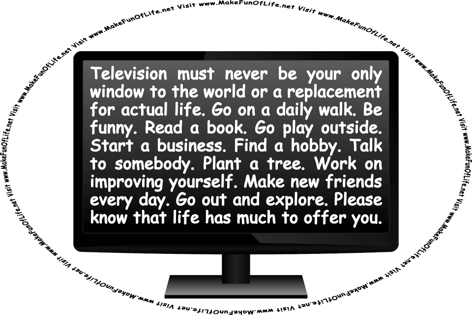 Picture of a television with words on the screen: Television must never be your only window to the world or a replacement for actual life. Go on a daily walk. Be funny. Read a book. Go play outside. Start a business. Find a hobby. Talk to somebody. Plant a tree. Work on improving yourself. Make new friends every day. Go out and explore. Please know that life has much to offer you. And the words, Visit www.MakeFunOfLife.net.