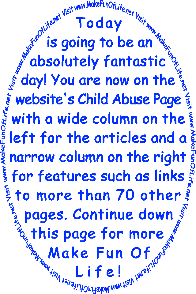 Today is going to be an absolutely fantastic day! You are now on the website’s Child Abuse Page with a wide column on the left for the articles and a narrow column on the right for features such as links to more than 70 other pages. Continue down this page for more Make Fun Of Life!
