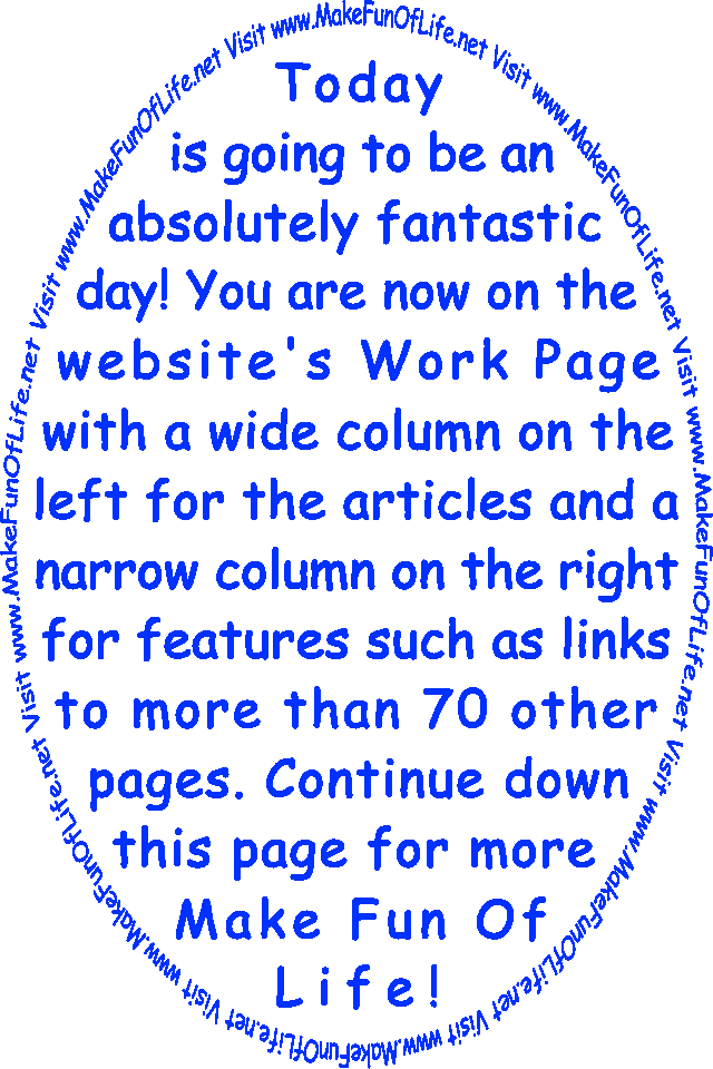 Today is going to be an absolutely fantastic day! You are now on the website’s Work Page with a wide column on the left for the articles and a narrow column on the right for features such as links to more than 70 other pages. Continue down this page for more Make Fun Of Life!