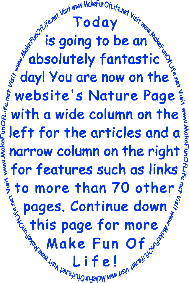 Today is going to be an absolutely fantastic day! You are now on the website’s Nature Page with a wide column on the left for the articles and a narrow column on the right for features such as links to more than 70 other pages. Continue down this page for more Make Fun Of Life!