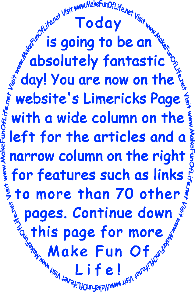 Today is going to be an absolutely fantastic day! You are now on the website’s Limericks Page with a wide column on the left for the articles and a narrow column on the right for features such as links to more than 70 other pages. Continue down this page for more Make Fun Of Life!
