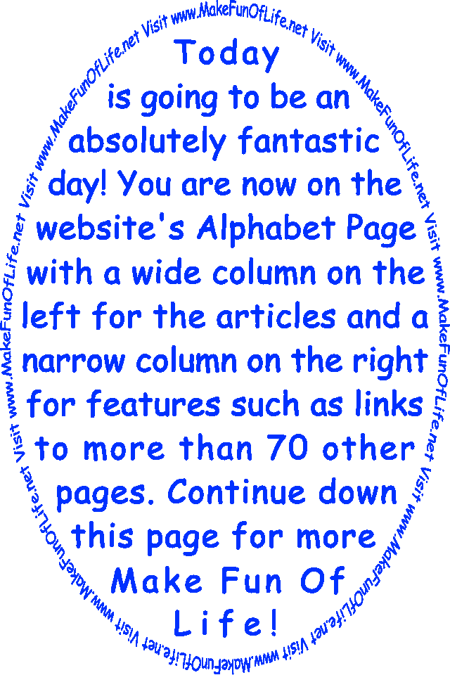 Today is going to be an absolutely fantastic day! You are now on the website’s Alphabet Page with a wide column on the left for the articles and a narrow column on the right for features such as links to more than 70 other pages. Continue down this page for more Make Fun Of Life!