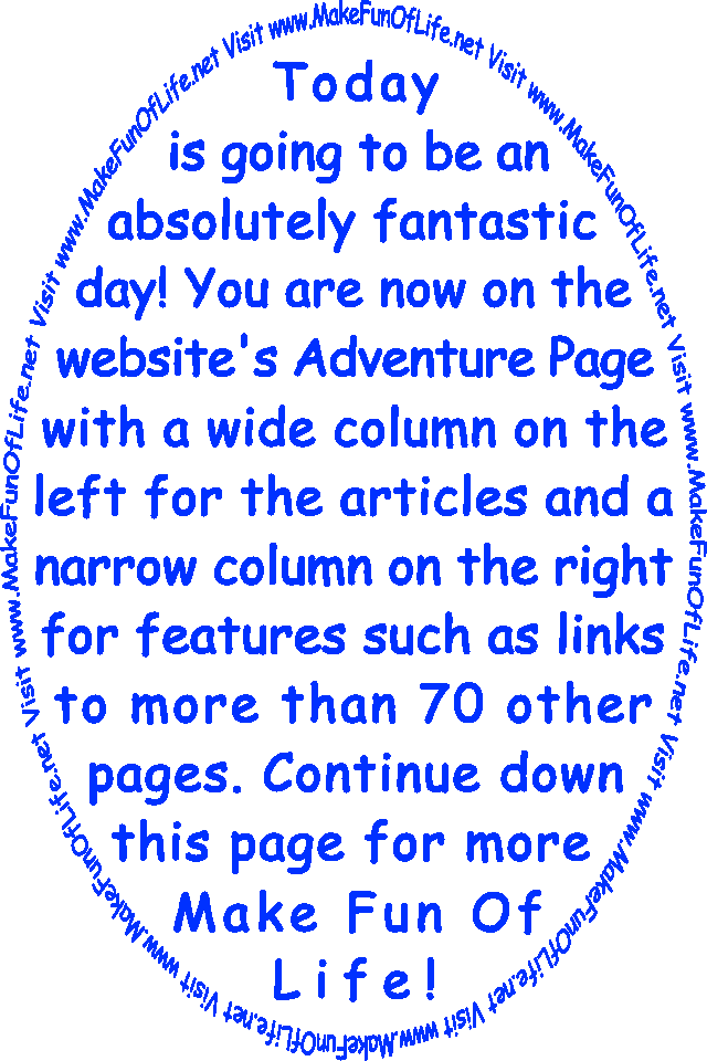 Today is going to be an absolutely fantastic day! You are now on the website’s Adventure Page with a wide column on the left for the articles and a narrow column on the right for features such as links to more than 70 other pages. Continue down this page for more Make Fun Of Life!