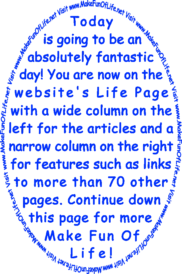 Today is going to be an absolutely fantastic day! You are now on the website’s  Life Page with a wide column on the left for the articles and a narrow column on the right for features such as links to more than 70 other pages. Continue down this page for more Make Fun Of Life!