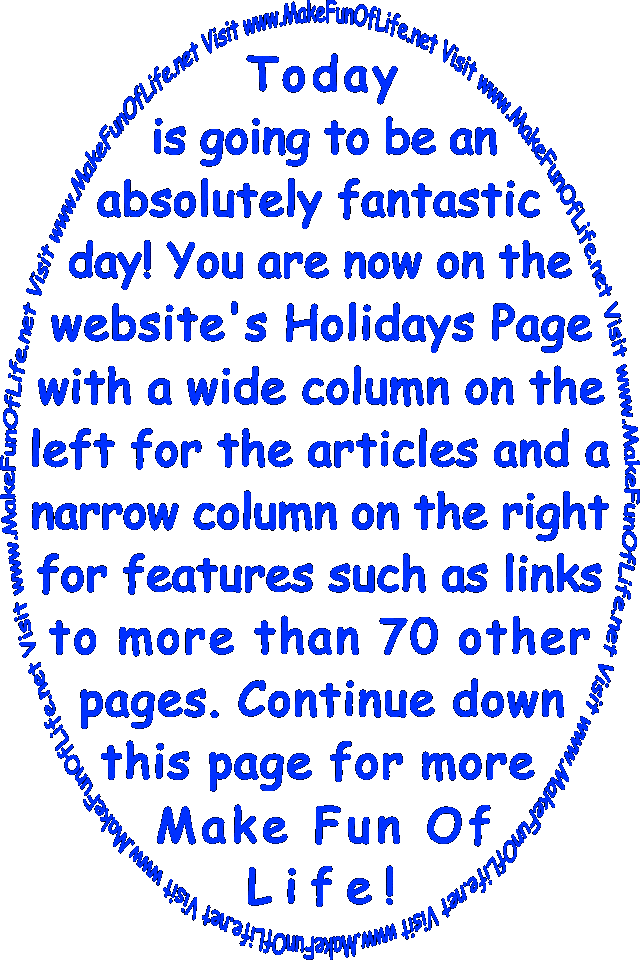 Today is going to be an absolutely fantastic day! You are now on the website’s Holidays Page with a wide column on the left for the articles and a narrow column on the right for features such as links to more than 70 other pages. Continue down this page for more Make Fun Of Life!