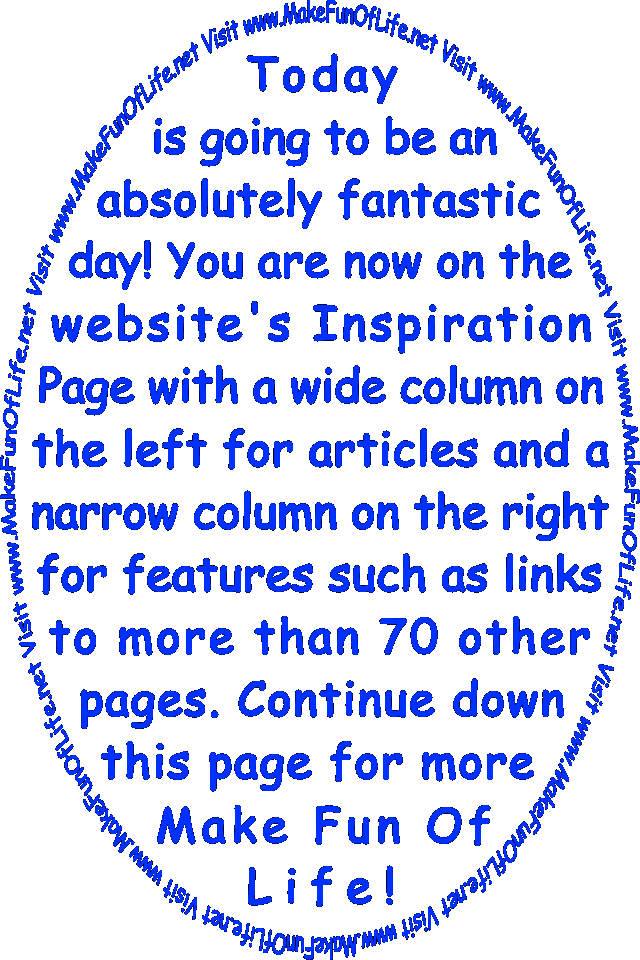 Today is going to be an absolutely fantastic day! You are now on the website’s Inspiration Page with a wide column on the left for articles and a narrow column on the right for features such as links to more than 70 other pages. Continue down this page for more Make Fun Of Life!