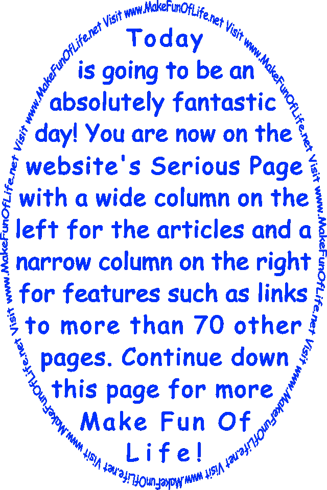 Today is going to be an absolutely fantastic day! You are now on the Serious Page with a wide column on the left for the articles and a narrow column on the right for features such as links to more than 70 other pages. Continue down this page for more Make Fun Of Life!