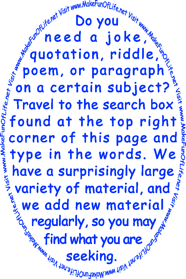 Do you need a joke, quotation, riddle, poem, or paragraph on a certain subject? Travel to the search box found at the top right corner of this page and type in the words. We have a surprisingly large variety of material, and we add new material regularly, so you may find what you are seeking.
